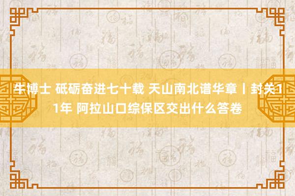 牛博士 砥砺奋进七十载 天山南北谱华章丨封关11年 阿拉山口综保区交出什么答卷