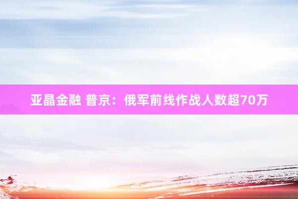亚晶金融 普京：俄军前线作战人数超70万