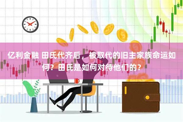 亿利金融 田氏代齐后，被取代的旧主家族命运如何？田氏是如何对待他们的？