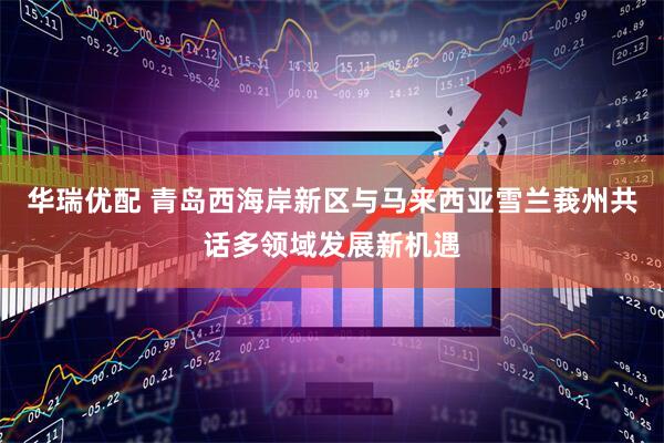 华瑞优配 青岛西海岸新区与马来西亚雪兰莪州共话多领域发展新机遇