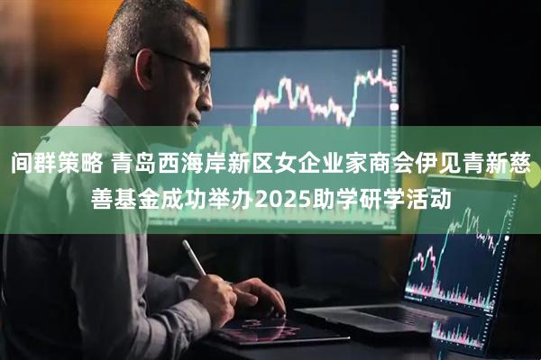 间群策略 青岛西海岸新区女企业家商会伊见青新慈善基金成功举办2025助学研学活动