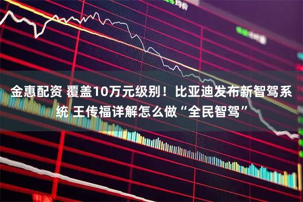 金惠配资 覆盖10万元级别！比亚迪发布新智驾系统 王传福详解怎么做“全民智驾”