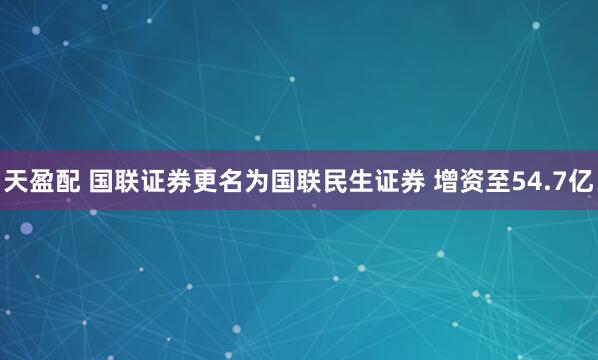 天盈配 国联证券更名为国联民生证券 增资至54.7亿