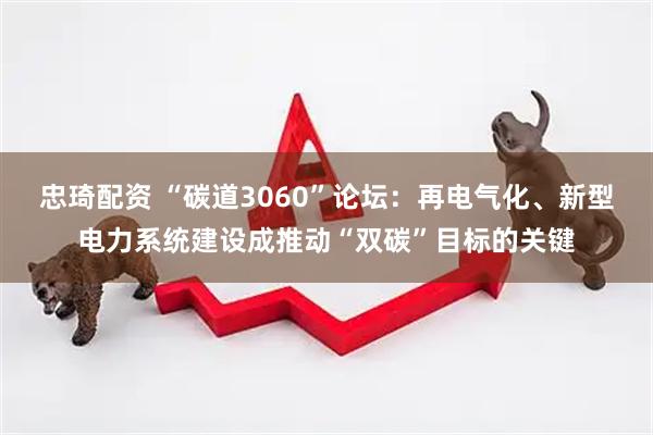 忠琦配资 “碳道3060”论坛：再电气化、新型电力系统建设成推动“双碳”目标的关键