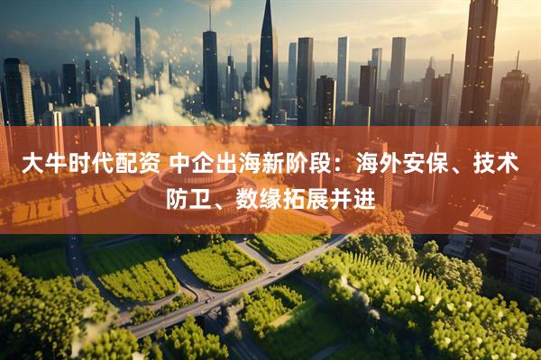 大牛时代配资 中企出海新阶段：海外安保、技术防卫、数缘拓展并进