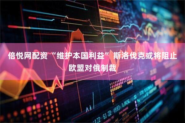 倍悦网配资 “维护本国利益” 斯洛伐克或将阻止欧盟对俄制裁