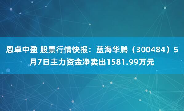 恩卓中盈 股票行情快报：蓝海华腾（300484）5月7日主力资金净卖出1581.99万元