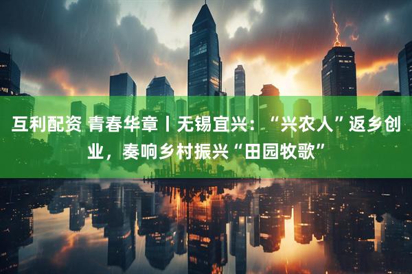 互利配资 青春华章丨无锡宜兴：“兴农人”返乡创业，奏响乡村振兴“田园牧歌”