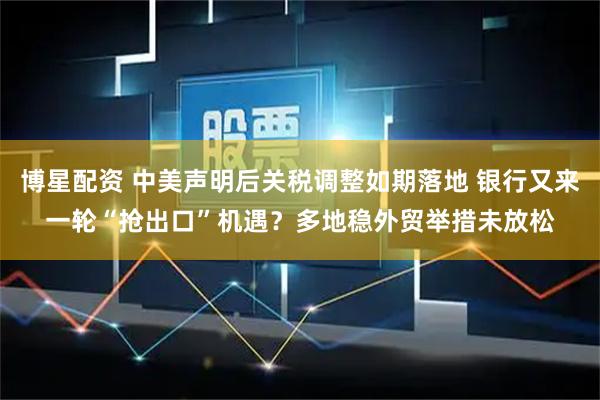 博星配资 中美声明后关税调整如期落地 银行又来一轮“抢出口”机遇？多地稳外贸举措未放松