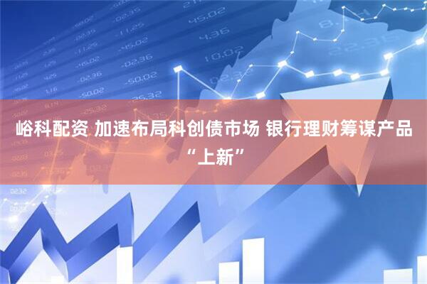 峪科配资 加速布局科创债市场 银行理财筹谋产品“上新”