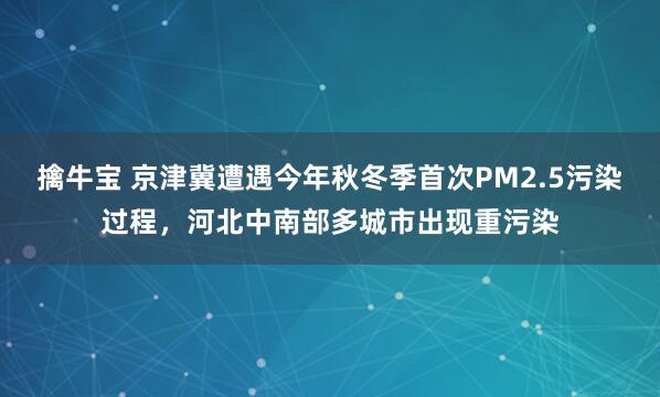 擒牛宝 京津冀遭遇今年秋冬季首次PM2.5污染过程，河北中南部多城市出现重污染