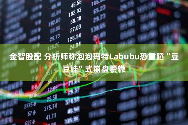 金智股配 分析师称泡泡玛特Labubu恐重蹈“豆豆娃”式崩盘覆辙