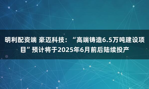 明利配资端 豪迈科技：“高端铸造6.5万吨建设项目”预计将于2025年6月前后陆续投产