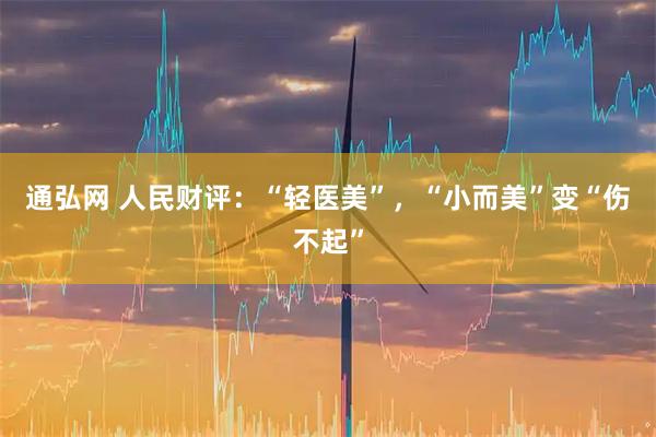 通弘网 人民财评：“轻医美”，“小而美”变“伤不起”