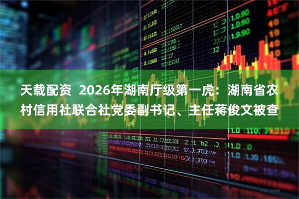 天载配资  2026年湖南厅级第一虎：湖南省农村信用社联合社党委副书记、主任蒋俊文被查