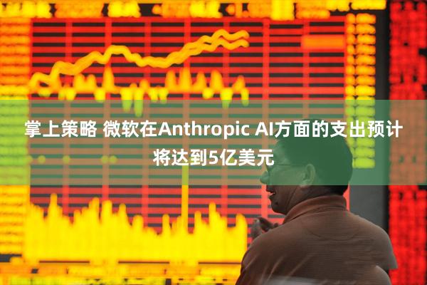 掌上策略 微软在Anthropic AI方面的支出预计将达到5亿美元
