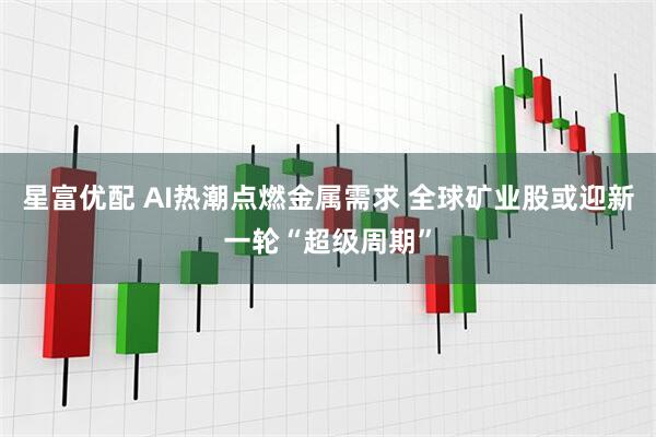 星富优配 AI热潮点燃金属需求 全球矿业股或迎新一轮“超级周期”