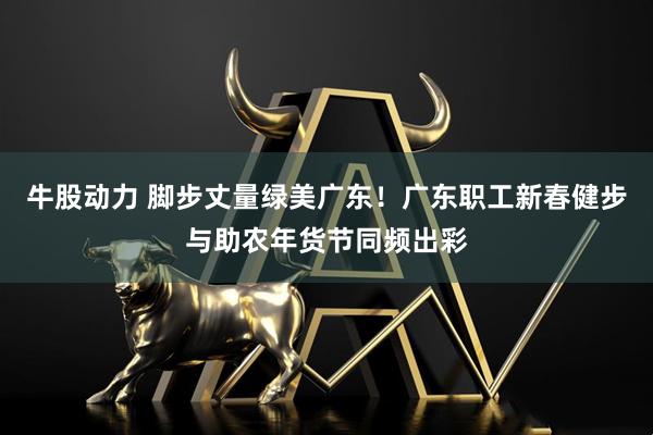 牛股动力 脚步丈量绿美广东！广东职工新春健步与助农年货节同频出彩