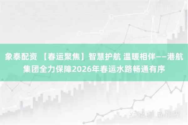 象泰配资 【春运聚焦】智慧护航 温暖相伴——港航集团全力保障2026年春运水路畅通有序